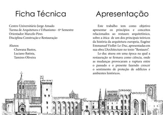 ApresentaçãoFicha Técnica
	 Este trabalho tem como objetivo
apresentar os princípios e conceitos
relacionados ao restauro arquitetônico,
sobre a ótica de um dos principais teóricos
da história da arquitetura europeia, Eugéne
EmmanuelViollet-Le-Duc,apresentadasem
sua obra L’Architecture no texto “Restauro”.
	 Le-duc atuou em uma época na qual a
restauração se firmava como ciência, onde
as mudanças provocaram a ruptura entre
o passado e o presente fazendo crescer
o sentimento de proteção de edifícios e
ambientes históricos.
Centro Universitário Jorge Amado
Turma de Arquitetura e Urbanismo - 6º Semestre
Orientador Marcelo Pires
Disciplina Construção e Restauração
Alunos
	 Chawana Bastos,
	 Luciano Batista,
	 Tamires Oliveira
 