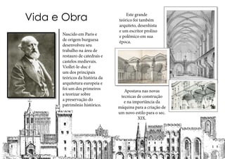 Nascido em Paris e
de origem burguesa
desenvolveu seu
trabalho na área de
restauro de catedrais e
castelos medievais.
Viollet-le-duc é
um dos principais
teóricos da história da
arquitetura europeia e
foi um dos primeiros
a teorizar sobre
a preservação do
patrimônio histórico.
Vida e Obra
Apostava nas novas
tecnicas de construção
e na importância da
máquina para a criação de
um novo estilo para o sec.
XIX.
	 Este grande
teórico foi também
arquiteto, desenhista
e um escritor prolixo
e polêmico em sua
época.
 