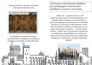 Criticava o Historicismo Eclético
por empregar a forma sem
analisar a causa e a função.
	 “Então, ela - a arquitetura do séc. XIX -
desprovida de luz que só a razão pode fornecer, tem
tentado se ligar ao medievo, ao renascimento; á
procura do emprego de certas formas sem as analisar,
sem descer às causas que as determinaram, vendo
nelas unicamente os efeitos, se transformou em neo-
grega, neo-romana, neo-gótica; ... se tornou sujeita
à moda ... O fato é que, só é possível ser original com
a verdade, que a originalidade não é outra coisa
senão uma das formas assumidas pela verdade para
manifestar-se; e estas formas são afortunadamente
infinitas”.
Opera de Paris - Estilo Eclético
Quanto mais útil o elemento estrutural,
mais aparente ele deve estar.
Na arquitetura existem duas formas
necessárias de ser verdadeiro, em relação ao
programa e em relação aos procedimentos.
Teto Catedral de Notre-Dame
 