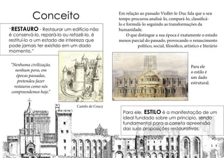 Conceito
“RESTAURO - Restaurar um edifício não
é conservá-lo, repará-lo ou refazê-lo, é
restituí-lo a um estado de inteireza que
pode jamais ter existido em um dado
momento.”
Castelo de Coucy
“Nenhuma civilização,
nenhum povo, em
épocas passadas,
pretendeu fazer
restauros como nós
compreendemos hoje.”
Em relação ao passado Viollet-le-Duc fala que o seu
tempo procurou analisá-lo, compará-lo, classificá-
lo e formulá-lo seguindo as transformações da
humanidade.
O que distingue a sua época é exatamente o estudo
menos parcial do passado, provocando o renascimento
político, social, filosófico, artístico e literário
Para ele, ESTILO é a manifestação de um
ideal fundado sobre um principio, sendo
fundamental para a correta apreensão
das suas proposições restaurativas.
Para ele
o estilo é
um dado
estrutural.
 