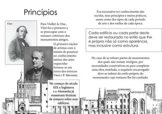 Princípios
Para Viollet-le-Duc,
Vitet foi o primeiro a
se preocupar com o
restauro criterioso dos
monumentos antigos.
O primeiro núcleo
de artistas com o
intuito de penetrar
no conhecimento
íntimo das artes
esquecidas
formou-se em
torno dos teóricos
Vitet e P. Merimée.
Era necessário ter conhecimento das
escolas, seus princípios e meios práticos,
assim como dos tipos de cada período
de arte e dos estilos de cada época.
Cada edifício ou cada parte deste
deve ser restaurado no estilo que lhe
é próprio não só como aparência,
mas inclusive como estrutura.
No caso de se refazer partes de monumentos
dos quais não restam vestígios, por
necessidades construtivas ou para completar
uma obra mutilada, o arquiteto encarregado
deve se imbuir do estilo próprio do
monumento cujo restauro lhe foi confiado.
Vitet
P. Merimée
No começo do século
XIX a Inglaterra
e a Alemanha já
ensaiavam técnicas
de restauro sobre seus
edifícios.
 