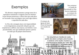 Exemplos
	 Ele afirmava categoricamente o perigo tanto de se
reproduzir exatamente o original como de substituí-
lo por formas posteriores, e deixa claro que nada deve
ser encarado como um dogma, mas como algo relativo
e específico de cada obra.
	 Le-Duc não conseguia atuar com imparcialidade
e sem dogmatismo, propondo soluções que não
respeitavam o edifício, suas marcas, sua história e suas
peculiaridades, mas que satisfaziam apenas a pureza
de estilo que ele próprio determinava.
Para restaurar
o Castelo de
Pierrefonds Le-Duc
buscou inspiração
no restauro do
Castelo ded Coucy.
O restauro da
Igreja de Saint-
Denis foi baseada
nos estudos de
Vitet.
Na arquitetura medieval cada
parte da obra cumpre uma função
e exerce uma ação. É para o
conhecimento exato do valor de
uma e outra que o arquiteto deve
voltar-se antes de empreender o
que quer que seja.
 
