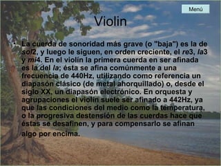 Violin La cuerda de sonoridad más grave (o "baja") es la de  sol 2, y luego le siguen, en orden creciente, el  re 3,  la 3 y  mi 4. En el violín la primera cuerda en ser afinada es la del  la ; ésta se afina comúnmente a una frecuencia de 440Hz, utilizando como referencia un diapasón clásico (de metal ahorquillado) o, desde el siglo XX, un diapasón electrónico. En orquesta y agrupaciones el violín suele ser afinado a 442Hz, ya que las condiciones del medio como la temperatura, o la progresiva destensión de las cuerdas hace que éstas se desafinen, y para compensarlo se afinan algo por encima.   Menú 