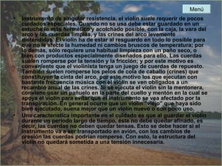 Instrumento de singular resistencia, el violín suele requerir de pocos cuidados especiales. Cuando no se usa debe estar guardado en un estuche lo más hermético y acolchado posible, con la caja, la vara del arco y las cuerdas limpias, y las crines del arco levemente distendidas. El violín ha de estar al resguardo en todo lo posible para que no le afecte la humedad ni cambios bruscos de temperatura; por lo demás, sólo requiere una habitual limpieza con un paño seco, o bien con productos especialmente diseñados para ello. Las cuerdas suelen romperse por la tensión y la fricción; y por este motivo es conveniente que el violinista tenga un juego de cuerdas de repuesto. También suelen romperse los pelos de cola de caballo (crines) que constituyen la cinta del arco, por este motivo los que ejecutan con bastante frecuencia música con el violín se ven obligados a un recambio anual de las crines. Si se ejecuta el violín sin la mentonera, conviene usar un pañuelo en la parte del cuello y mentón en la cual se apoya el violín para evitar que el instrumento se vea afectado por la transpiración. En general ocurre que un violín "viejo" que haya sido bien ejecutado, suena mejor que un violín nuevo o con poco uso. Una característica importante en el cuidado es que al guardar el violín durante un período largo de tiempo, éste no debe quedar afinado, es decir, las cuerdas no deben quedar tensas. Esto se debe hacer si el instrumento va a ser transportado en avión, con los cambios de presión las cuerdas podrían romperse. Con esto, la estructura del violín no quedará sometida a una tensión innecesaria. Menú 