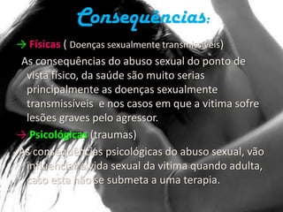 Consequências:-> Físicas ( Doenças sexualmente transmissíveis)  As consequências do abuso sexual do ponto de vista físico, da saúde são muito serias principalmente as doenças sexualmente transmissíveis e nos casos em que a vitima sofre lesões graves pelo agressor.->Psicológicas (traumas) As consequências psicológicas do abuso sexual, vão influenciar a vida sexual da vitima quando adulta, caso esta não se submeta a uma terapia.