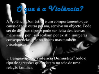 O que é a Violência?A Violência Doméstica é um comportamento que causa dano a outra pessoa, ser vivo ou objecto. Pode ser de diversos tipos e pode ser  feita de diversas maneiras e por  isso acabam por existir  inúmeras consequências  não só físicas mas também psicológicas. E Designa-se por “violência Doméstica” todo o tipo de agressões que existem no seio de uma relação familiar.