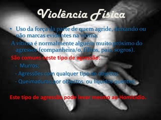 Violência FísicaUso da força da parte de quem agride, deixando ou não marcas evidentes na vitima. A vítima é normalmente alguém muito próximo do agressor (companheira/o, filhos, pais, sogros).São comuns neste tipo de agressão:-  Murros;    - Agressões com qualquer tipo de objecto;    - Queimaduras por objectos  ou líquidos quentes;Este tipo de agressão pode levar mesmo ao Homicídio. 