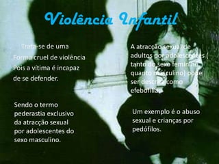 NegligênciaA negligência é o acto de omissão do responsável pela criança/idoso/outra (pessoa dependente de outrem) em proporcionar as necessidades básicas, necessárias para a sua sobrevivência, para o seu desenvolvimento.                   Os danos causados pela negligência podem ser permanentes e graves.Violência InfantilTrata-se de uma Forma cruel de violência Pois a vítima é incapaz de se defender.A atracção sexual de adultos por adolescentes ( tanto do sexo feminino  quanto masculino) pode ser descrita como efebofilia.Sendo o termo pederastia exclusivo da atracção sexual por adolescentes do sexo masculino.Um exemplo é o abuso sexual e crianças por pedófilos.