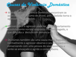 Causas da Violência Doméstica-> Muitos casos de violência Doméstica encontram se associados ao consumo de álcool, pois a bebida torna o agressor mais agressivo;->  Nesses casos o agressor pode ter um comportamento absolutamente normal enquanto não embriagado, o que dificulta a  decisão em denuncia-lo.-> Os ciúmes também são uma causa muito frequente, normalmente o agressor observa o seu companheiro conservando com uma pessoa do sexo contrario e sente-se ameaçado e agride o companheiro.