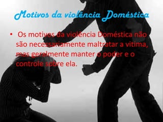 Motivos da violência Doméstica Os motivos da violência Doméstica não são necessariamente maltratar a vitima, mas geralmente manter o poder e o controle sobre ela.