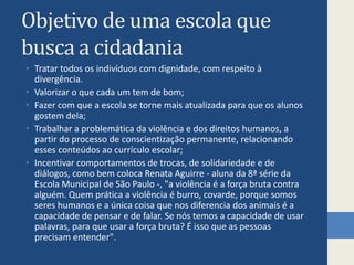 Objetivo de uma escola que busca a cidadaniaTratar todos os indivíduos com dignidade, com respeito à divergência.Valorizar o que cada um tem de bom;Fazer com que a escola se torne mais atualizada para que os alunos gostem dela;Trabalhar a problemática da violência e dos direitos humanos, a partir do processo de conscientização permanente, relacionando esses conteúdos ao currículo escolar;Incentivar comportamentos de trocas, de solidariedade e de diálogos, como bem coloca Renata Aguirre - aluna da 8ª série da Escola Municipal de São Paulo -, "a violência é a força bruta contra alguém. Quem prática a violência é burro, covarde, porque somos seres humanos e a única coisa que nos diferencia dos animais é a capacidade de pensar e de falar. Se nós temos a capacidade de usar palavras, para que usar a força bruta? É isso que as pessoas precisam entender".