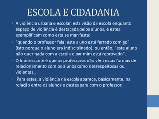 ESCOLA E CIDADANIAA violência urbana e escolar, esta visão da escola enquanto espaço de violência é destacada pelos alunos, e estes exemplificam como esta se manifesta: "quando o professor fala: este aluno está ferrado comigo" (isto porque o aluno era indisciplinado), ou então, "este aluno não quer nada com a escola e por mim está reprovado".O interessante é que os professores não vêm estas formas de relacionamento com os alunos como desrespeitosas ou violentas..Para estes, a violência na escola aparece, basicamente, na relação entre os alunos e destes para com o professor. 