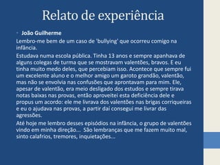 Relato de experiênciaJoão GuilhermeLembro-me bem de um caso de 'bullying' que ocorreu comigo na infância. Estudava numa escola pública. Tinha 13 anos e sempre apanhava de alguns colegas de turma que se mostravam valentões, bravos. E eu tinha muito medo deles, que percebiam isso. Acontece que sempre fui um excelente aluno e o melhor amigo um garoto grandão, valentão, mas não se envolvia nas confusões que aprontavam para mim. Ele, apesar de valentão, era meio desligado dos estudos e sempre tirava notas baixas nas provas, então aproveitei esta deficiência dele e propus um acordo: ele me livrava dos valentões nas brigas corriqueiras e eu o ajudava nas provas, a partir daí consegui me livrar das agressões. Até hoje me lembro desses episódios na infância, o grupo de valentões vindo em minha direção...  São lembranças que me fazem muito mal, sinto calafrios, tremores, inquietações...               