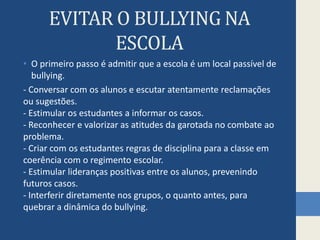 EVITAR O BULLYING NA ESCOLAO primeiro passo é admitir que a escola é um local passível de bullying. - Conversar com os alunos e escutar atentamente reclamações ou sugestões. - Estimular os estudantes a informar os casos. - Reconhecer e valorizar as atitudes da garotada no combate ao problema. - Criar com os estudantes regras de disciplina para a classe em coerência com o regimento escolar. - Estimular lideranças positivas entre os alunos, prevenindo futuros casos. - Interferir diretamente nos grupos, o quanto antes, para quebrar a dinâmica do bullying.