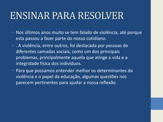 ENSINAR PARA RESOLVERNos últimos anos muito se tem falado de violência, até porque esta passou a fazer parte do nosso cotidiano.. A violência, entre outros, foi destacada por pessoas de diferentes camadas sociais, como um dos principais problemas, principalmente aquela que atinge a vida e a integridade física dos indivíduos.Para que possamos entender melhor os determinantes da violência e o papel da educação, algumas questões nos parecem pertinentes para ajudar a nossa reflexão