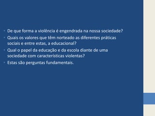 De que forma a violência é engendrada na nossa sociedade? Quais os valores que têm norteado as diferentes práticas sociais e entre estas, a educacional? Qual o papel da educação e da escola diante de uma sociedade com características violentas? Estas são perguntas fundamentais.