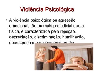 Violência Psicológica A violência psicológica ou agressão emocional, tão ou mais prejudicial que a física, é caracterizada pela rejeição, depreciação, discriminação, humilhação, desrespeito e punições exageradas. 