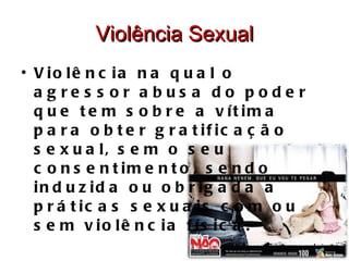 Violência Sexual Violência na qual o agressor abusa do poder que tem sobre a vítima para obter gratificação sexual, sem o seu consentimento, sendo induzida ou obrigada a práticas sexuais com ou sem violência física. 