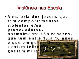 Violência nas Escola A maioria dos jovens que têm comportamentos violentos e/ou provocadores, normalmente são rapazes, que têm entre 13 a 16 anos e que em geral não se sentem felizes, nem gostam muito da escola. 