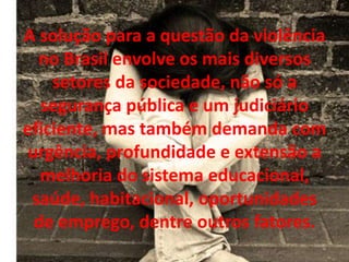 A solução para a questão da violência
  no Brasil envolve os mais diversos
    setores da sociedade, não só a
   segurança pública e um judiciário
eficiente, mas também demanda com
 urgência, profundidade e extensão a
   melhoria do sistema educacional,
 saúde, habitacional, oportunidades
  de emprego, dentre outros fatores.
 
