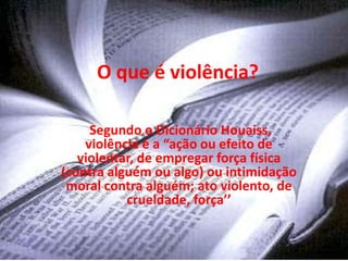 O que é violência?

     Segundo o Dicionário Houaiss,
    violência é a “ação ou efeito de
   violentar, de empregar força física
(contra alguém ou algo) ou intimidação
 moral contra alguém; ato violento, de
           crueldade, força’’
 