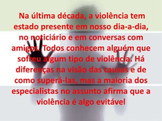 Na última década, a violência tem
estado presente em nosso dia-a-dia,
  no noticiário e em conversas com
amigos. Todos conhecem alguém que
  sofreu algum tipo de violência. Há
 diferenças na visão das causas e de
 como superá-las, mas a maioria dos
especialistas no assunto afirma que a
       violência é algo evitável
 