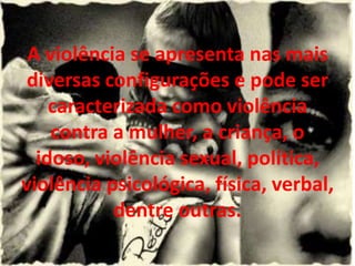 A violência se apresenta nas mais
 diversas configurações e pode ser
    caracterizada como violência
    contra a mulher, a criança, o
  idoso, violência sexual, política,
violência psicológica, física, verbal,
           dentre outras.
 