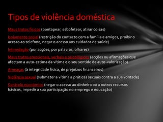 Tipos de violência doméstica
Maus tratos físicos (pontapear, esbofetear, atirar coisas)
Isolamento social (restrição do contacto com a família e amigos, proibir o
acesso ao telefone, negar o acesso aos cuidados de saúde)
Intimidação (por acções, por palavras, olhares)
Maus tratos emocionais, verbais e psicológicos (acções ou afirmações que
afectam a auto-estima da vítima e o seu sentido de auto-valorização)
Ameaças (à integridade física, de prejuízos financeiros)
Violência sexual (submeter a vítima a práticas sexuais contra a sua vontade)
Controlo económico (negar o acesso ao dinheiro ou a outros recursos
básicos, impedir a sua participação no emprego e educação)
 
