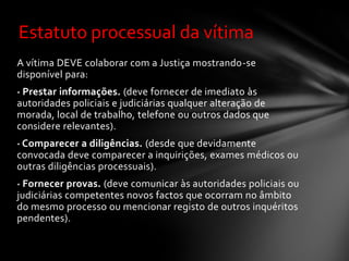 Estatuto processual da vítima
A vítima DEVE colaborar com a Justiça mostrando-se
disponível para:
· Prestar informações. (deve fornecer de imediato às
autoridades policiais e judiciárias qualquer alteração de
morada, local de trabalho, telefone ou outros dados que
considere relevantes).
· Comparecer a diligências. (desde que devidamente
convocada deve comparecer a inquirições, exames médicos ou
outras diligências processuais).
· Fornecer provas. (deve comunicar às autoridades policiais ou
judiciárias competentes novos factos que ocorram no âmbito
do mesmo processo ou mencionar registo de outros inquéritos
pendentes).
 