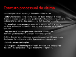 Estatuto processual da vítima
Uma vez apresentada a queixa, a vítima tem o DIREITO de:
· Obter uma resposta judiciária no prazo limite de 8 meses. (8 meses
depois de iniciado o inquérito sem que tenha havido uma resposta judiciária
pode solicitar a urgência do processo junto do Tribunal competente).
· Ter o apoio de um advogado. (caso a sua situação económica/social o
justifique pode requerer através dos serviços da Segurança Social o apoio
gratuito).
· Requerer a sua constituição como assistente e intervir no
inquérito.(podendo oferecer provas e requerer diligências).
A vítima deve ser ainda informada pelas autoridades judiciárias de outros
direitos que lhe assistam no âmbito do processo, nomeadamente:
· O de não prestar declarações.
· O de requerer a suspensão provisória do processo com aplicação de
determinadas obrigações e regras de conduta ao agressor.
 