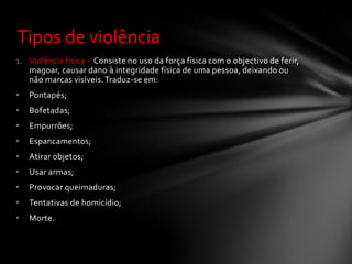 Tipos de violência
1. Violência física - Consiste no uso da força física com o objectivo de ferir,
   magoar, causar dano à integridade física de uma pessoa, deixando ou
   não marcas visíveis. Traduz-se em:
•   Pontapés;
•   Bofetadas;
•   Empurrões;
•   Espancamentos;
•   Atirar objetos;
•   Usar armas;
•   Provocar queimaduras;
•   Tentativas de homicídio;
•   Morte.
 