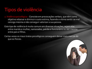 Tipos de violência
2. Violência psicológica – Consiste em provocações verbais, que têm como
    objetivo rebaixar e diminuir o auto estima, fazendo a vítima sentir-se mal
    consigo mesma e não conseguir valorizar a sua pessoa.
Este tipo de violência é muito comum em diversas situações, sejam elas
   entre marido e mulher, namorados, patrão e funcionário ou até mesmo
   entre pais e filhos.
Certas vezes os maus tratos psicológicos conseguem deixar mais marcas do
   que os físicos.
 