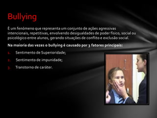 Bullying
È um fenómeno que representa um conjunto de ações agressivas
intencionais, repetitivas, envolvendo desigualdades de poder físico, social ou
psicológico entre alunos, gerando situações de conflito e exclusão social.
Na maioria das vezes o bullying é causado por 3 fatores principais:
1.   Sentimento de Superioridade;
2.   Sentimento de impunidade;
3.   Transtorno de caráter.
 
