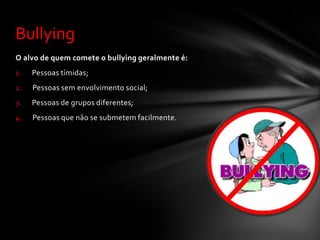 Bullying
O alvo de quem comete o bullying geralmente é:
1.   Pessoas tímidas;
2.   Pessoas sem envolvimento social;
3.   Pessoas de grupos diferentes;
4.   Pessoas que não se submetem facilmente.
 