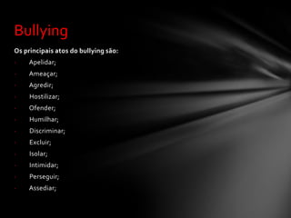 Bullying
Os principais atos do bullying são:
·    Apelidar;
·    Ameaçar;
·    Agredir;
·    Hostilizar;
·    Ofender;
·    Humilhar;
·    Discriminar;
·    Excluir;
·    Isolar;
·    Intimidar;
·    Perseguir;
·    Assediar;
 