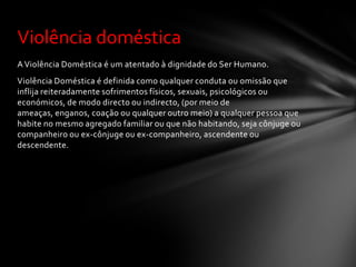 Violência doméstica
A Violência Doméstica é um atentado à dignidade do Ser Humano.
Violência Doméstica é definida como qualquer conduta ou omissão que
inflija reiteradamente sofrimentos físicos, sexuais, psicológicos ou
económicos, de modo directo ou indirecto, (por meio de
ameaças, enganos, coação ou qualquer outro meio) a qualquer pessoa que
habite no mesmo agregado familiar ou que não habitando, seja cônjuge ou
companheiro ou ex-cônjuge ou ex-companheiro, ascendente ou
descendente.
 