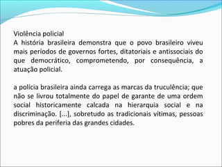 Violência policial
A  história  brasileira  demonstra  que  o  povo  brasileiro  viveu 
mais períodos de governos fortes, ditatoriais e antissociais do 
que  democrático,  comprometendo,  por  consequência,  a 
atuação policial.

a polícia brasileira ainda carrega as marcas da truculência; que 
não  se  livrou  totalmente  do  papel  de  garante  de  uma  ordem 
social  historicamente  calcada  na  hierarquia  social  e  na 
discriminação.  [...],  sobretudo  as  tradicionais  vítimas,  pessoas 
pobres da periferia das grandes cidades. 
 