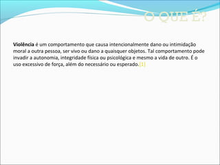 O QUE É?
Violência é um comportamento que causa intencionalmente dano ou intimidação 
moral a outra pessoa, ser vivo ou dano a quaisquer objetos. Tal comportamento pode 
invadir a autonomia, integridade física ou psicológica e mesmo a vida de outro. É o 
uso excessivo de força, além do necessário ou esperado.[1] 
 