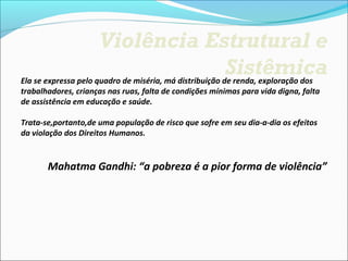 Violência Estrutural e
                                 Sistêmica
Ela se expressa pelo quadro de miséria, má distribuição de renda, exploração dos 
trabalhadores, crianças nas ruas, falta de condições mínimas para vida digna, falta 
de assistência em educação e saúde.

Trata-se,portanto,de uma população de risco que sofre em seu dia-a-dia os efeitos 
da violação dos Direitos Humanos.


       Mahatma Gandhi: “a pobreza é a pior forma de violência”
 