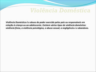Violência Doméstica
Violência Doméstica é o abuso do poder exercido pelos pais ou responsáveis em 
relação à criança ou ao adolescente. Existem vários tipos de violência doméstica: 
violência física, a violência psicológica, o abuso sexual, a negligência e o abandono.
 