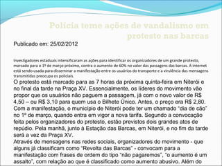 Polícia teme ações de vandalismo em
                                     protesto nas barcas
Publicado em: 25/02/2012

Investigadores estaduais intensificaram as ações para identificar os organizadores de um grande protesto, 
marcado para o 1º de março próximo, contra o aumento de 60% no valor das passagens das barcas. A internet 
está sendo usada para disseminar a manifestação entre os usuários do transporte e a virulência das mensagens 
transmitidas preocupa os policiais.
O protesto está marcado para as 7 horas da próxima quinta-feira em Niterói e
no final da tarde na Praça XV. Essencialmente, os líderes do movimento vão
propor que os usuários não paguem a passagem, já com o novo valor de R$
4,50 – ou R$ 3,10 para quem usa o Bilhete Único. Antes, o preço era R$ 2,80.
Com a manifestação, o município de Niterói pode ter um chamado “dia de cão”
no 1º de março, quando entra em vigor a nova tarifa. Segundo a convocação
feita pelos organizadores do protesto, estão previstos dois grandes atos de
repúdio. Pela manhã, junto à Estação das Barcas, em Niterói, e no fim da tarde
será a vez da Praça XV.
Através de mensagens nas redes sociais, organizadores do movimento - que
alguns já classificam como “Revolta das Barcas” - convocam para a
manifestação com frases de ordem do tipo “não pagaremos”, “o aumento é um
assalto”, com relação ao que é classificado como aumento abusivo. Além do
 