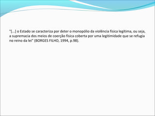 "[...] o Estado se caracteriza por deter o monopólio da violência física legítima, ou seja, 
a supremacia dos meios de coerção física coberta por uma legitimidade que se refugia 
no reino da lei" (BORGES FILHO, 1994, p.98).
 