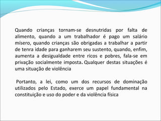 Quando  crianças  tornam-se  desnutridas  por  falta  de 
alimento,  quando  a  um  trabalhador  é  pago  um  salário 
mísero,  quando  crianças  são  obrigadas  a  trabalhar  a  partir 
de tenra idade para ganharem seu sustento, quando, enfim, 
aumenta  a  desigualdade  entre  ricos  e  pobres,  fala-se  em 
privação  socialmente  imposta. Qualquer  destas  situações  é 
uma situação de violência

 Portanto,  a  lei,  como  um  dos  recursos  de  dominação 
utilizados  pelo  Estado,  exerce  um  papel  fundamental  na 
constituição e uso do poder e da violência física
 
