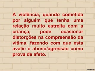 A violência, quando cometida
por alguém que tenha uma
relação muito estreita com a
criança, pode ocasionar
distorções na compreensão da
vítima, fazendo com que esta
avalie o abuso/agressão como
prova de afeto.
 
