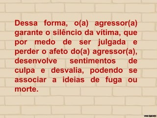 Dessa forma, o(a) agressor(a)
garante o silêncio da vítima, que
por medo de ser julgada e
perder o afeto do(a) agressor(a),
desenvolve sentimentos de
culpa e desvalia, podendo se
associar a ideias de fuga ou
morte.
 