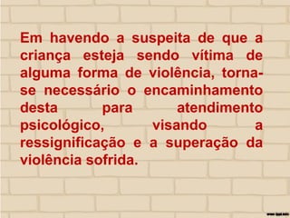 Em havendo a suspeita de que a
criança esteja sendo vítima de
alguma forma de violência, torna-
se necessário o encaminhamento
desta para atendimento
psicológico, visando a
ressignificação e a superação da
violência sofrida.
 