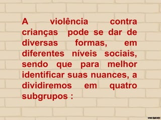 A violência contra
crianças pode se dar de
diversas formas, em
diferentes níveis sociais,
sendo que para melhor
identificar suas nuances, a
dividiremos em quatro
subgrupos :
 