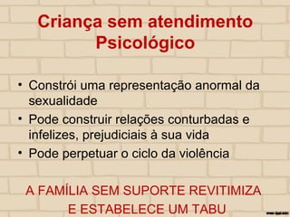 Criança sem atendimento
Psicológico
• Constrói uma representação anormal da
sexualidade
• Pode construir relações conturbadas e
infelizes, prejudiciais à sua vida
• Pode perpetuar o ciclo da violência
A FAMÍLIA SEM SUPORTE REVITIMIZA
E ESTABELECE UM TABU
 