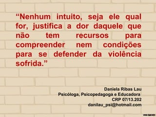 “Nenhum intuito, seja ele qual
for, justifica a dor daquele que
não tem recursos para
compreender nem condições
para se defender da violência
sofrida.”
Daniela Ribas Lau
Psicóloga, Psicopedagoga e Educadora
CRP 07/13.202
danilau_psi@hotmail.com
 