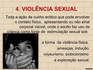 4. VIOLÊNCIA SEXUAL
Toda a ação de cunho erótico que pode envolver
o contato físico, apresentando ou não sinal
corporal visível, onde o adulto faz uso da
criança como fonte de estimulação sexual sob
a forma de violência física,
ameaças, indução,
voyeurismo, exibicionismo
e exploração sexual.
 